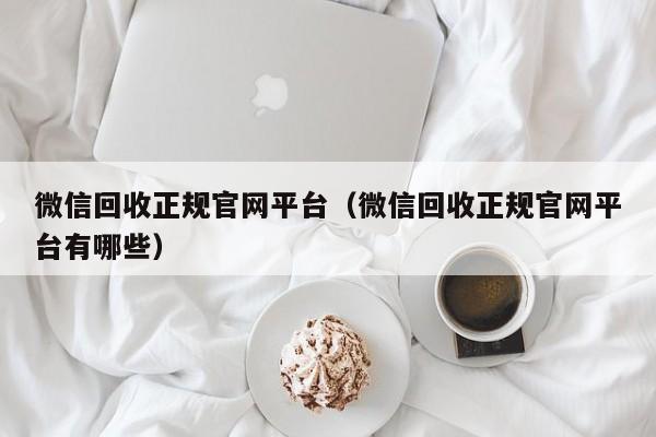 微信回收正规官网平台（微信回收正规官网平台有哪些）