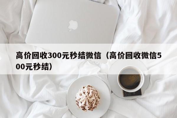 高价回收300元秒结微信（高价回收微信500元秒结）