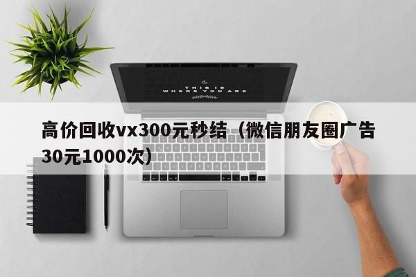高价回收vx300元秒结（微信朋友圈广告30元1000次）