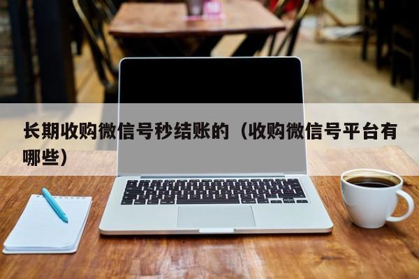 长期收购微信号秒结账的（收购微信号平台有哪些）