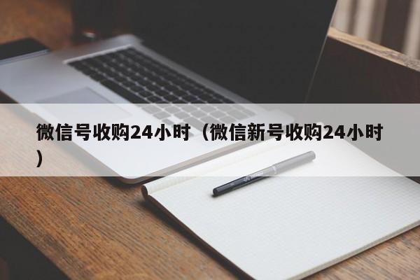 微信号收购24小时（微信新号收购24小时）