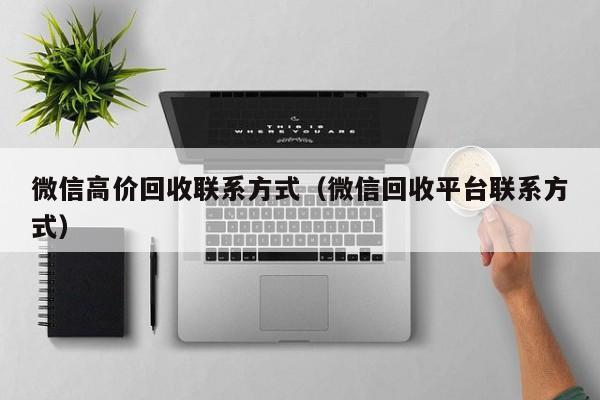 微信高价回收联系方式（微信回收平台联系方式）