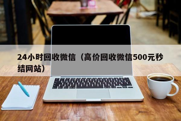 24小时回收微信（高价回收微信500元秒结网站）