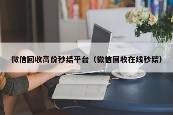 微信回收高价秒结平台（微信回收在线秒结）