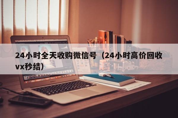 24小时全天收购微信号（24小时高价回收vx秒结）