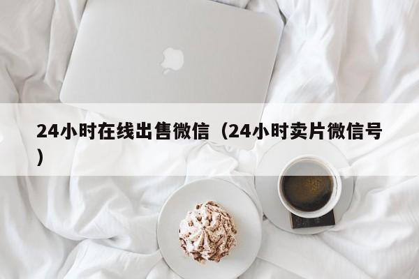 24小时在线出售微信（24小时卖片微信号）