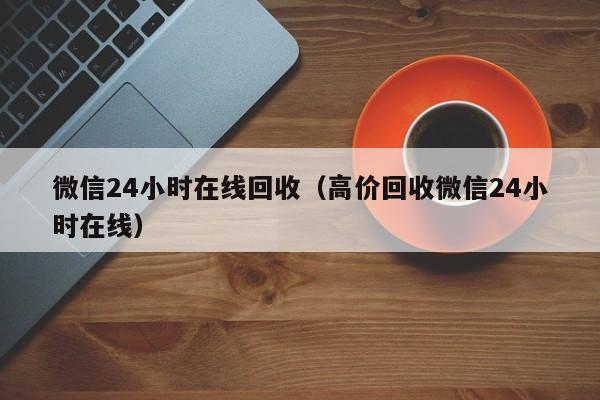 微信24小时在线回收（高价回收微信24小时在线）