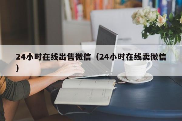 24小时在线出售微信（24小时在线卖微信）