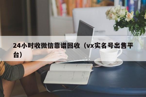 24小时收微信靠谱回收（vx实名号出售平台）