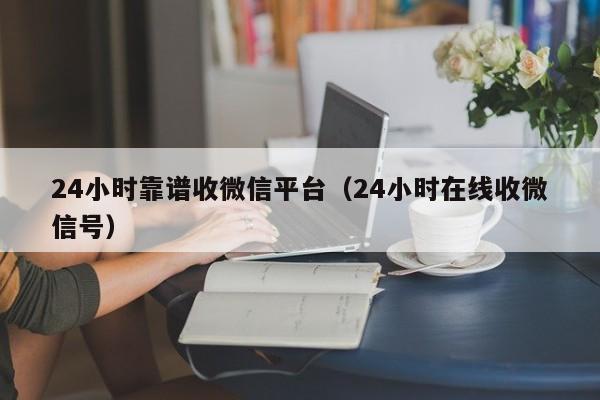 24小时靠谱收微信平台（24小时在线收微信号）