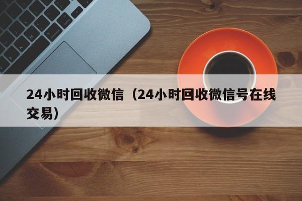 24小时回收微信（24小时回收微信号在线交易）