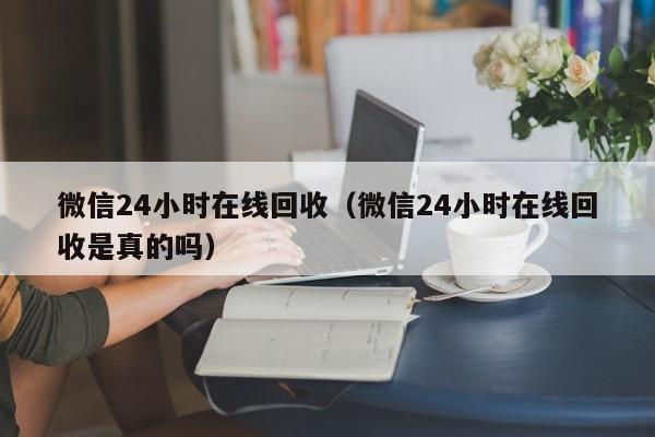 微信24小时在线回收（微信24小时在线回收是真的吗）
