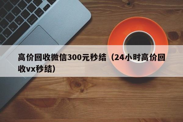 高价回收微信300元秒结（24小时高价回收vx秒结）