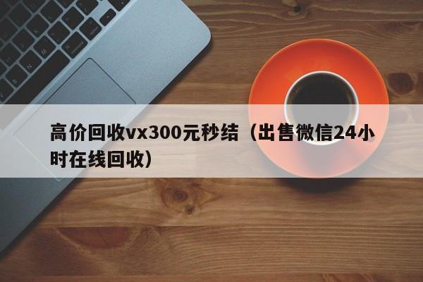 高价回收vx300元秒结（出售微信24小时在线回收）