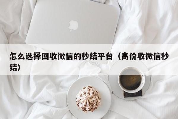 怎么选择回收微信的秒结平台（高价收微信秒结）