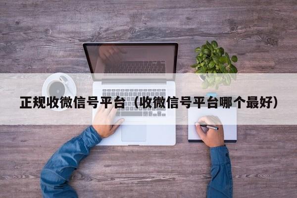 正规收微信号平台（收微信号平台哪个最好）