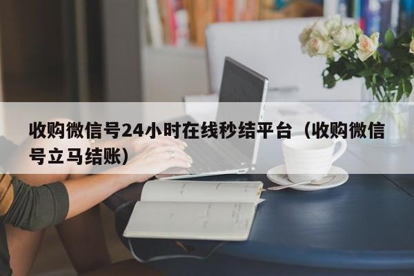 收购微信号24小时在线秒结平台（收购微信号立马结账）