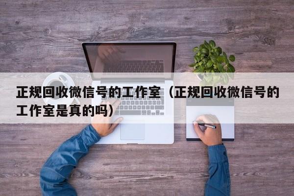 正规回收微信号的工作室（正规回收微信号的工作室是真的吗）