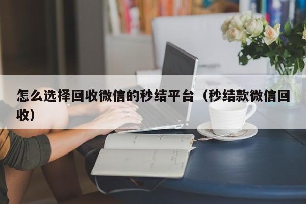 怎么选择回收微信的秒结平台（秒结款微信回收）