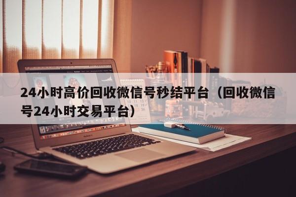 24小时高价回收微信号秒结平台（回收微信号24小时交易平台）