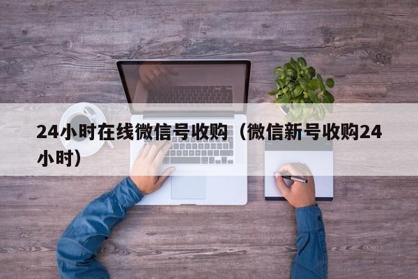 24小时在线微信号收购（微信新号收购24小时）