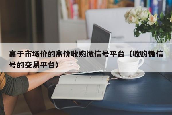 高于市场价的高价收购微信号平台（收购微信号的交易平台）