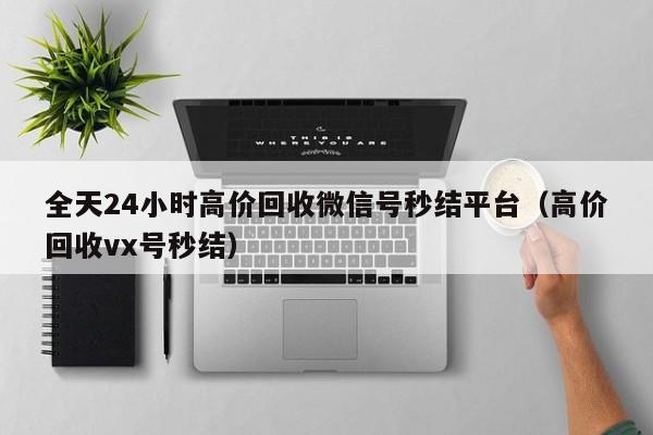 全天24小时高价回收微信号秒结平台（高价回收vx号秒结）