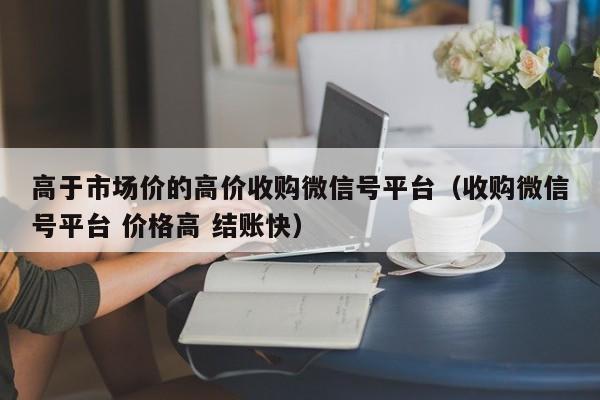高于市场价的高价收购微信号平台（收购微信号平台 价格高 结账快）