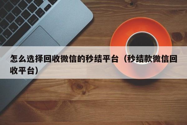 怎么选择回收微信的秒结平台（秒结款微信回收平台）