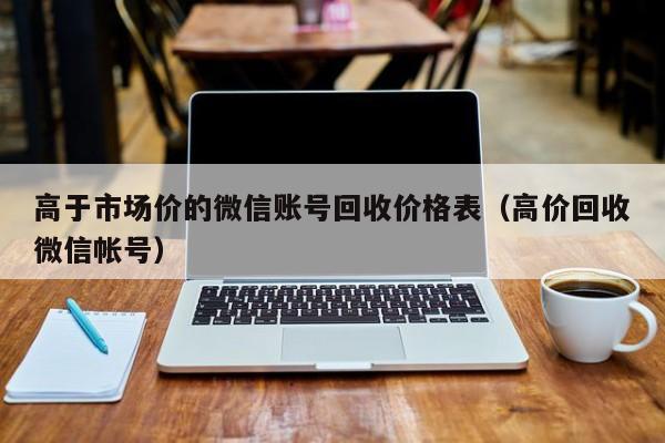 高于市场价的微信账号回收价格表（高价回收微信帐号）