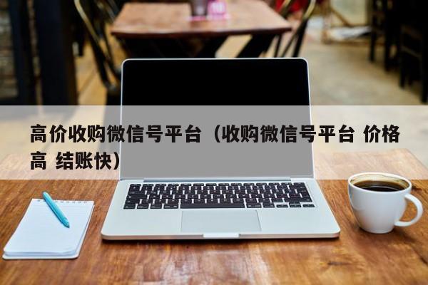 高价收购微信号平台（收购微信号平台 价格高 结账快）