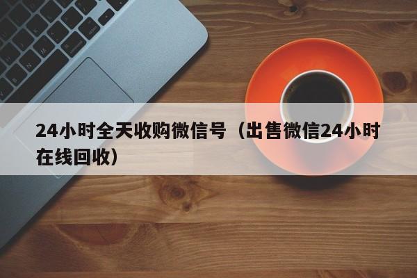 24小时全天收购微信号（出售微信24小时在线回收）