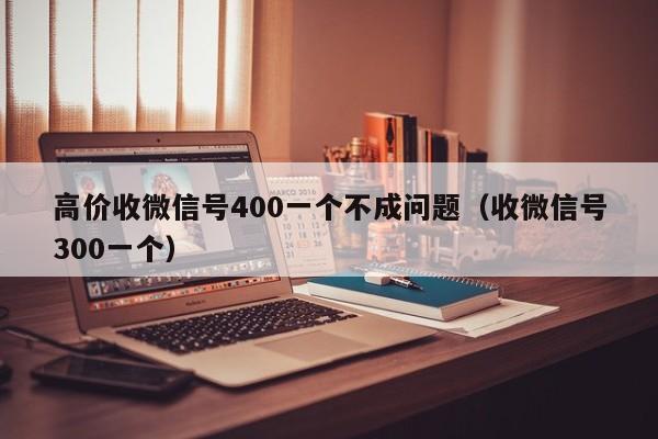 高价收微信号400一个不成问题（收微信号300一个）
