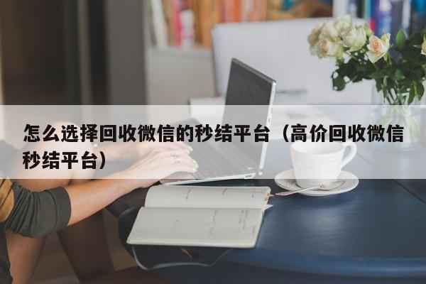 怎么选择回收微信的秒结平台（高价回收微信秒结平台）