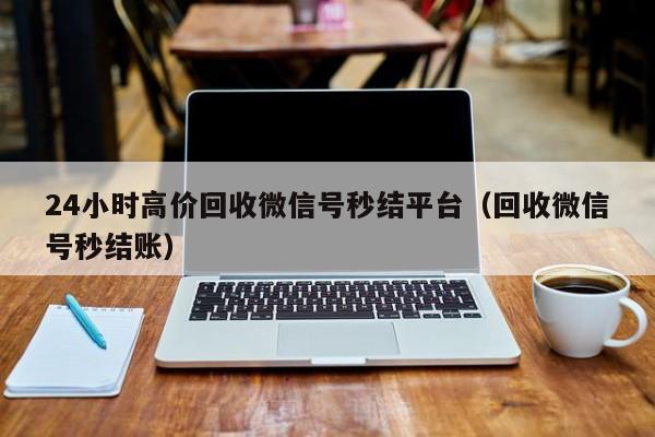 24小时高价回收微信号秒结平台（回收微信号秒结账）