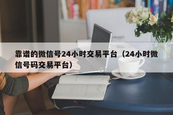 靠谱的微信号24小时交易平台（24小时微信号码交易平台）